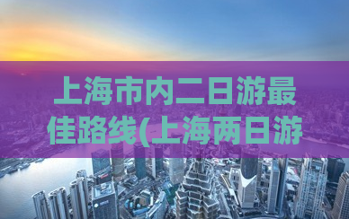 上海市内二日游最佳路线(上海两日游的最佳路线推荐)