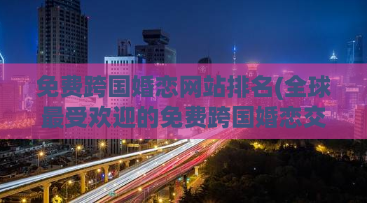 免费跨国婚恋网站排名(全球最受欢迎的免费跨国婚恋交友网站排名)