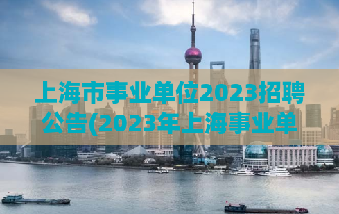 上海市事业单位2023招聘公告(2023年上海事业单位招聘公告发布)
