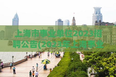 上海市事业单位2023招聘公告(2023年上海事业单位招聘公告发布)