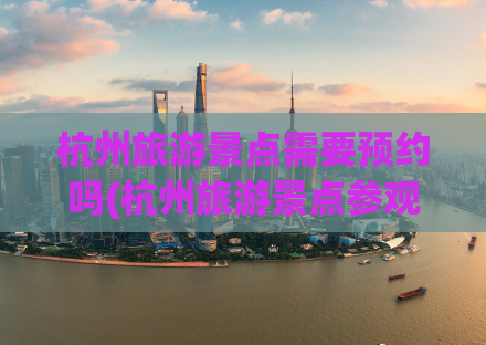 杭州旅游景点需要预约吗(杭州旅游景点参观需提前预约吗？)