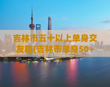 吉林市五十以上单身交友群(吉林市单身50+交友群，寻找另一半)