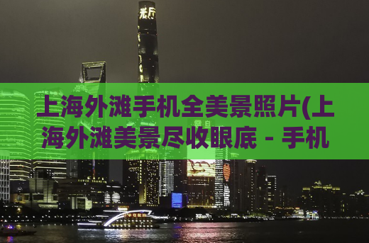 上海外滩手机全美景照片(上海外滩美景尽收眼底 - 手机拍摄集锦)