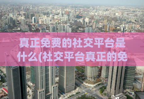 真正免费的社交平台是什么(社交平台真正的免费选择是什么？)