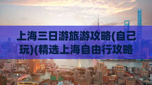 上海三日游旅游攻略(自己玩)(精选上海自由行攻略，带你玩遍城市精华！)