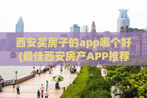 西安买房子的app哪个好(最佳西安房产APP推荐)