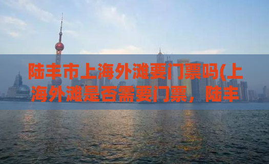 陆丰市上海外滩要门票吗(上海外滩是否需要门票，陆丰市民必看！)