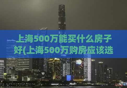 上海500万能买什么房子好(上海500万购房应该选哪种类型的房子？)