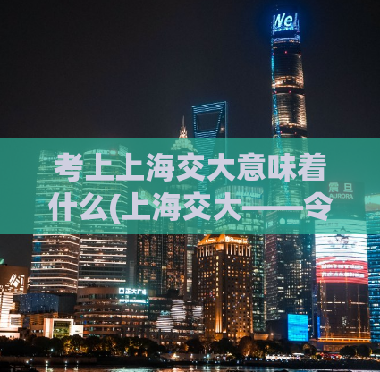 考上上海交大意味着什么(上海交大——令人振奋的成就！)