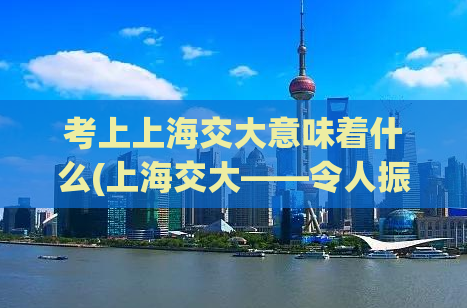 考上上海交大意味着什么(上海交大——令人振奋的成就！)