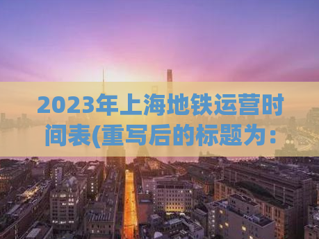 2023年上海地铁运营时间表(重写后的标题为：上海地铁2023年运营时间表)