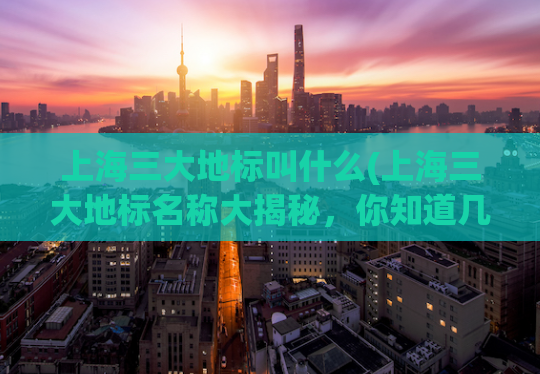 上海三大地标叫什么(上海三大地标名称大揭秘，你知道几个？)