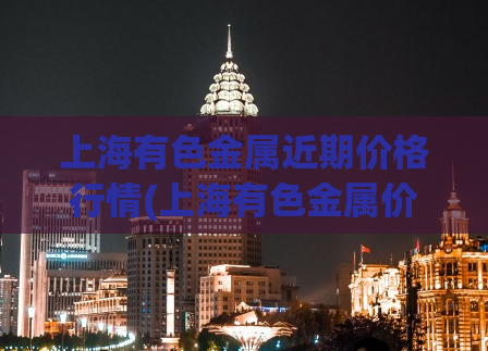 上海有色金属近期价格行情(上海有色金属价格近期走势)