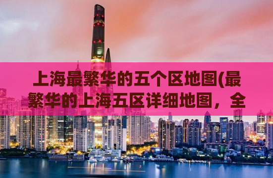 上海最繁华的五个区地图(最繁华的上海五区详细地图，全新发布！)