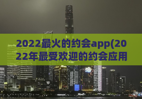 2022最火的约会app(2022年最受欢迎的约会应用程序TOP10)