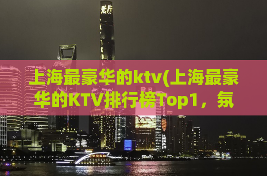 上海最豪华的ktv(上海最豪华的KTV排行榜Top1，氛围超赞，设施一流！)