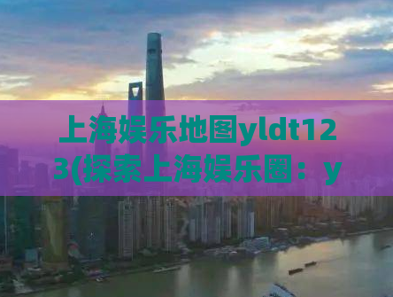 上海娱乐地图yldt123(探索上海娱乐圈：yldt123地图指引)