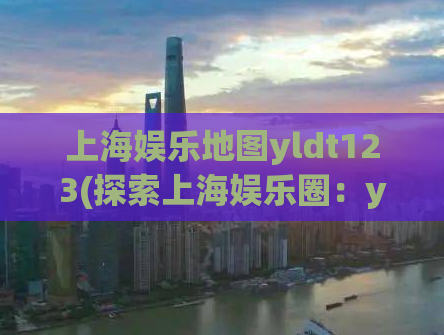 上海娱乐地图yldt123(探索上海娱乐圈：yldt123地图指引)