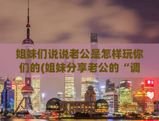 姐妹们说说老公是怎样玩你们的(姐妹分享老公的“调皮”玩法，你get到了吗？)