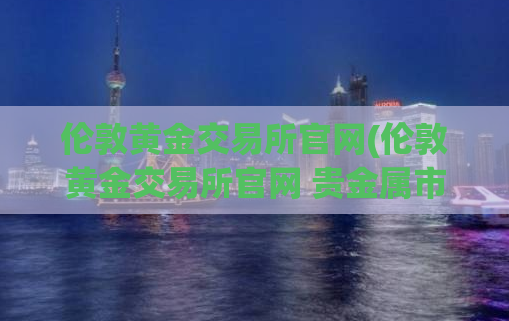 伦敦黄金交易所官网(伦敦黄金交易所官网 贵金属市场、数据、价格_2021更新)