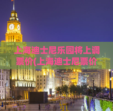 上海迪士尼乐园将上调票价(上海迪士尼票价上涨，游客需谨慎计划预算)