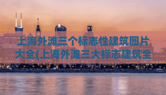 上海外滩三个标志性建筑图片大全(上海外滩三大标志建筑全景照片收集)