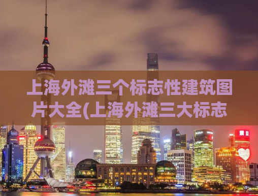 上海外滩三个标志性建筑图片大全(上海外滩三大标志建筑全景照片收集)