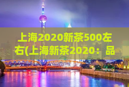上海2020新茶500左右(上海新茶2020：品尝500左右的醇香之旅)