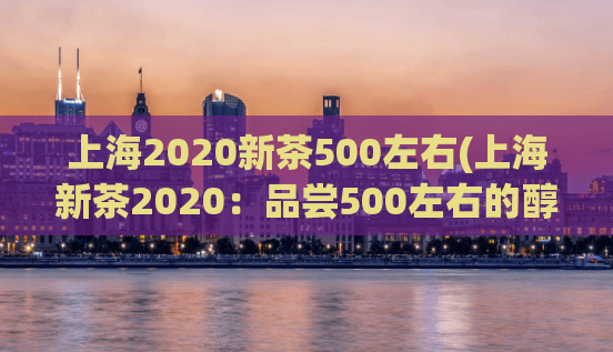 上海2020新茶500左右(上海新茶2020：品尝500左右的醇香之旅)