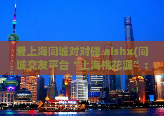 爱上海同城对对碰 aishx(同城交友平台“上海桃花源”：来对对碰找寻真爱！)