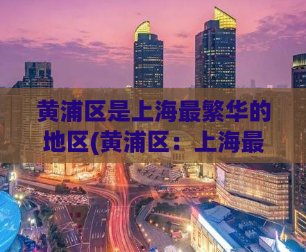 黄浦区是上海最繁华的地区(黄浦区：上海最繁华的区域)