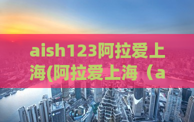 aish123阿拉爱上海(阿拉爱上海（aish123）：浦东新区最火的美女约会网站)