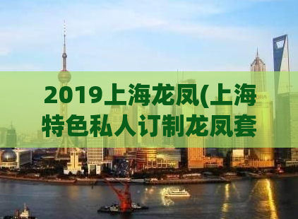 2019上海龙凤(上海特色私人订制龙凤套餐，2019新品发布！)