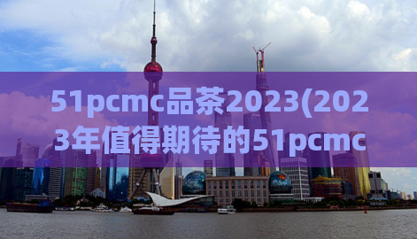 51pcmc品茶2023(2023年值得期待的51pcmc品茶新篇章)