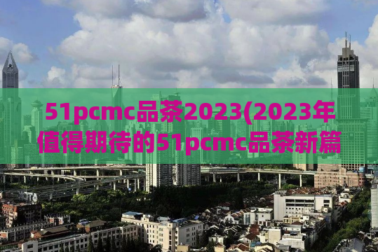 51pcmc品茶2023(2023年值得期待的51pcmc品茶新篇章)