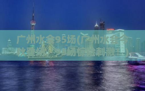 广州水会95场(广州水会今秋登场，95场惊险刺激！)