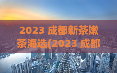 2023 成都新茶嫩茶海选(2023 成都新茶嫩茶海选 → 2023成都嫩茶选秀大赛)