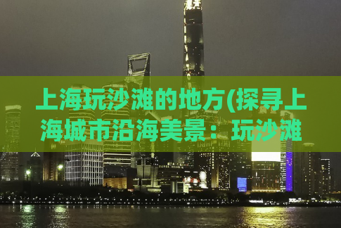 上海玩沙滩的地方(探寻上海城市沿海美景：玩沙滩的不二选择)