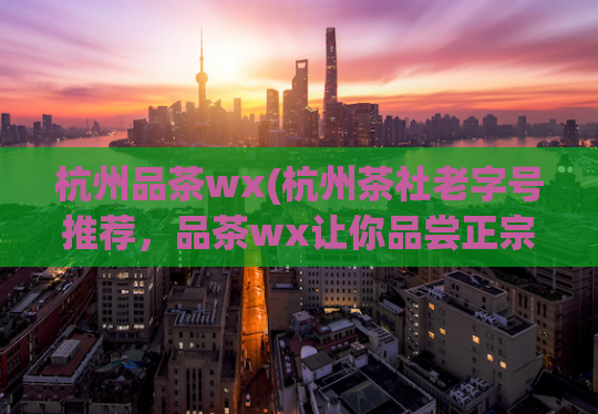 杭州品茶wx(杭州茶社老字号推荐，品茶wx让你品尝正宗好茶)