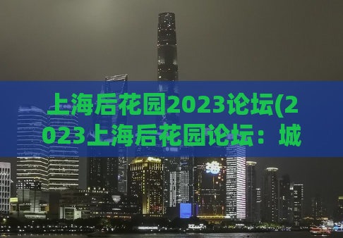 上海后花园2023论坛(2023上海后花园论坛：城市绿色发展探讨)