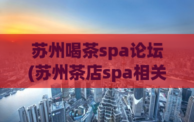 苏州喝茶spa论坛(苏州茶店spa相关信息全在论坛，快来一探究竟！)