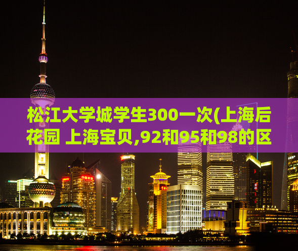 松江大学城学生300一次(上海后花园 上海宝贝,92和95和98的区别按摩)