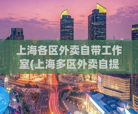上海各区外卖自带工作室(上海多区外卖自提工作室现身，快来了解！)