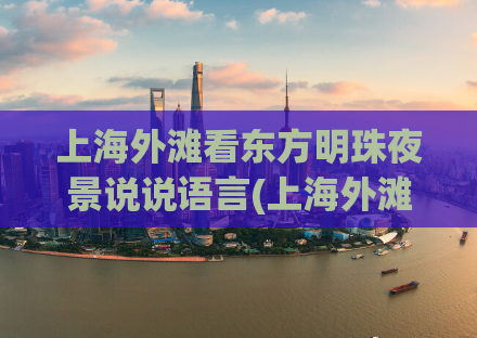 上海外滩看东方明珠夜景说说语言(上海外滩东方明珠夜景，让你体验浪漫之都的魅力)