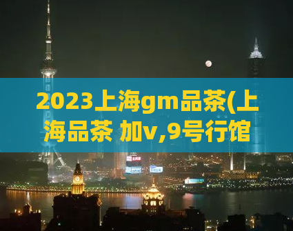 2023上海gm品茶(上海品茶 加v,9号行馆699套餐怎么订购)