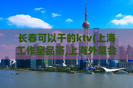 长春可以干的ktv(上海工作室品茶,上海外菜会所)