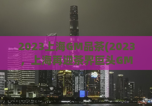 2023上海GM品茶(2023，上海再迎茶界巨头GM！)