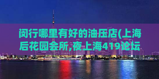 闵行哪里有好的油压店(上海后花园会所,夜上海419论坛)