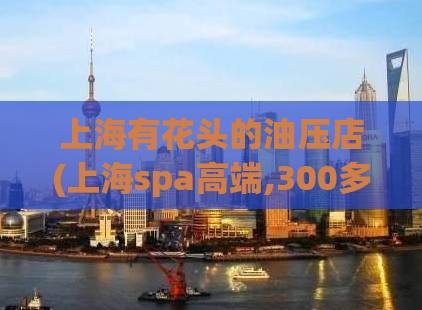 上海有花头的油压店(上海spa高端,300多的精油开背)