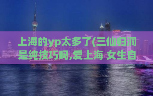 上海的yp太多了(三仙归洞是纯技巧吗,爱上海 女生自荐区)